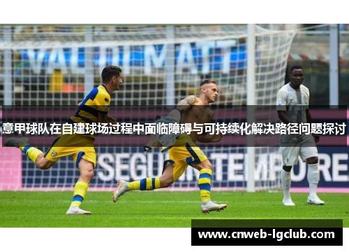 意甲球队在自建球场过程中面临障碍与可持续化解决路径问题探讨 意甲球队在自建球场过程中面临障碍与可持续化解决路径问题探讨