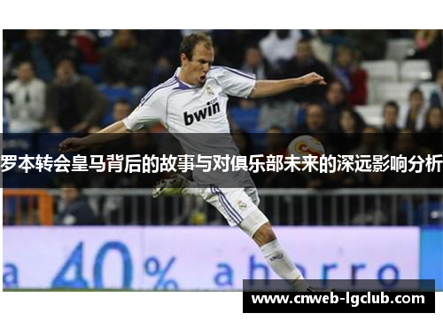 罗本转会皇马背后的故事与对俱乐部未来的深远影响分析 罗本转会皇马背后的故事与对俱乐部未来的深远影响分析