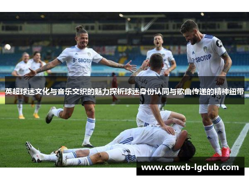 英超球迷文化与音乐交织的魅力探析球迷身份认同与歌曲传递的精神纽带